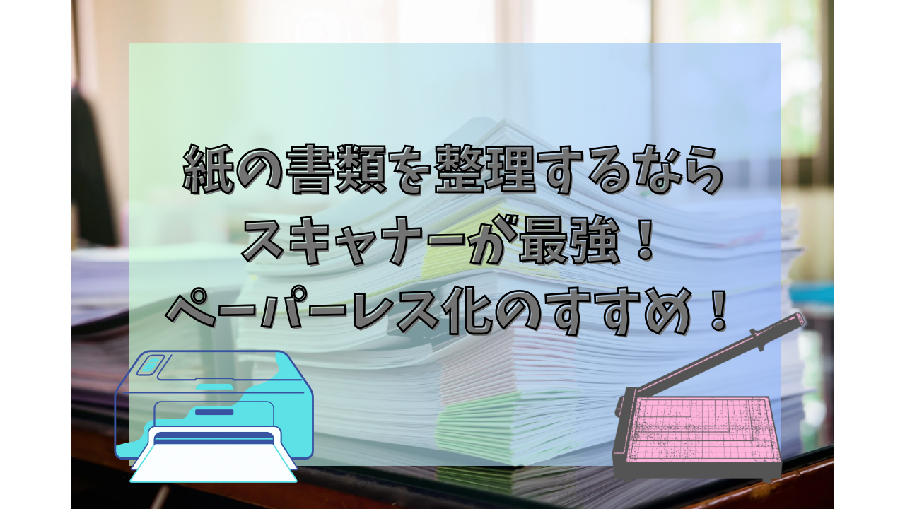 紙の書類を整理するならスキャナーが最強！ペーパーレス化のすすめ！