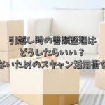 引越し時の書類整理はどうしたらいい？後悔しないためのスキャン活用術を解説！