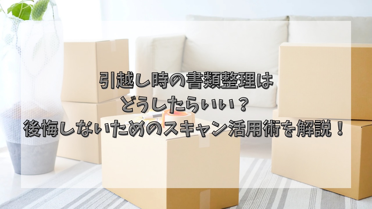 引越し時の書類整理はどうしたらいい？後悔しないためのスキャン活用術を解説！