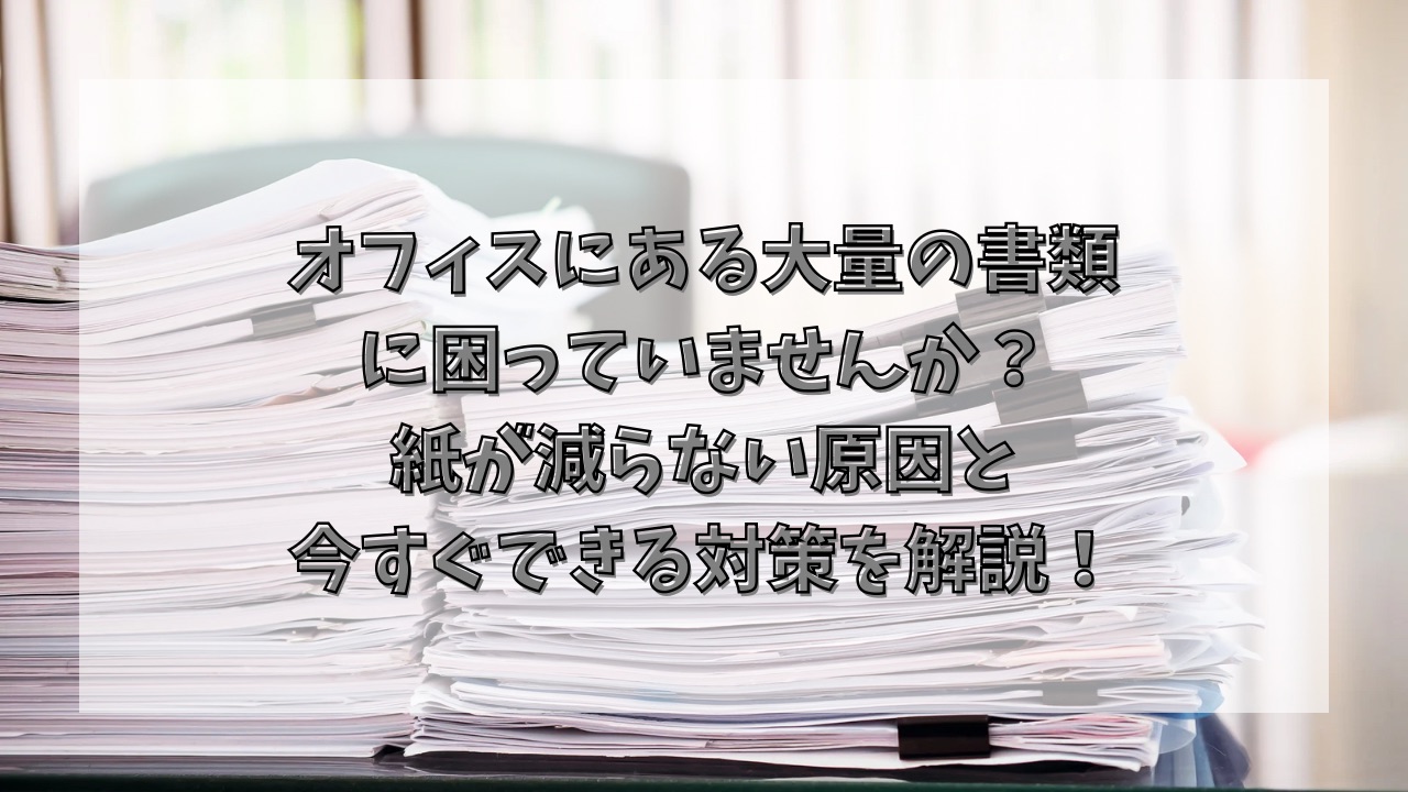 オフィスにある大量の書類に困っていませんか？紙が減らない原因と今すぐできる対策を解説！